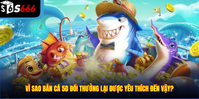 Vì sao bắn cá 5d đổi thưởng lại được yêu thích đến vậy?